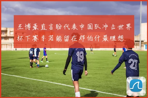 王博豪直言盼代表中国队冲击世界杯下赛季若能留在邓伯什最理想